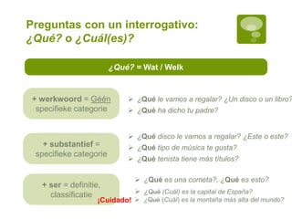 Preguntas con un interrogativo:
¿Qué? o ¿Cuál(es)?
¿Qué? = Wat / Welk
+ werkwoord = Géén
specifieke categorie
+ substantief =
specifieke categorie
+ ser = definitie,
classificatie
 ¿Qué es una cometa?, ¿Qué es esto?
 ¿Qué disco le vamos a regalar? ¿Este o este?
 ¿Qué tipo de música te gusta?
 ¿Qué tenista tiene más títulos?
 ¿Qué le vamos a regalar? ¿Un disco o un libro?
 ¿Qué ha dicho tu padre?
 ¿Qué (Cuál) es la capital de España?
 ¿Qué (Cuál) es la montaña más alta del mundo?¡Cuidado!
 