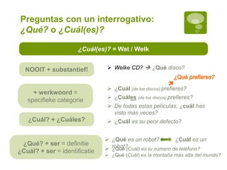 ¿Cuál(es)? = Wat / Welk
+ werkwoord =
specifieke categorie
NOOIT + substantief!
¿Qué? + ser = definitie
¿Cuál? + ser = identificatie
 ¿Qué es un robot? ¿Cuál es un
robot?
 ¿Cuál (de los discos) prefieres?
 ¿Cuáles (de los discos) prefieres?
 De todas estas películas, ¿cuál has
visto más veces?
 ¿Cuál es su peor defecto?
 ¿Qué (Cuál) es tu número de teléfono?
 ¿Qué (Cuál) es la montaña más alta del mundo?
¿Cuál? + ¿Cuáles?
 Welke CD?  ¿Qué disco?
Preguntas con un interrogativo:
¿Qué? o ¿Cuál(es)?
 