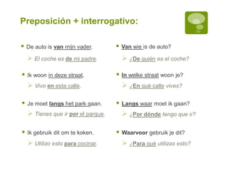 Preposición + interrogativo:
 De auto is van mijn vader.  Van wie is de auto?
 El coche es de mi padre.  ¿De quién es el coche?
 Ik woon in deze straat.  In welke straat woon je?
 Vivo en esta calle.  ¿En qué calle vives?
 Je moet langs het park gaan.
 Tienes que ir por el parque.
 Utilizo esto para cocinar.
 Ik gebruik dit om te koken.
 Langs waar moet ik gaan?
 Waarvoor gebruik je dit?
 ¿Por dónde tengo que ir?
 ¿Para qué utilizas esto?
 