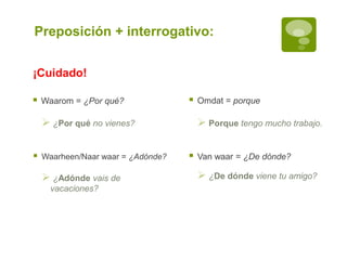 Preposición + interrogativo:
 Waarom = ¿Por qué?  Omdat = porque
 ¿Por qué no vienes?  Porque tengo mucho trabajo.
 Waarheen/Naar waar = ¿Adónde?  Van waar = ¿De dónde?
 ¿Adónde vais de
vacaciones?
 ¿De dónde viene tu amigo?
¡Cuidado!
 