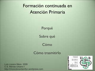 Formación continuada en Atención Primaria Porqué Sobre qué Cómo Cómo trasmitirlo Luis Lozano Mera  2009 C.S. Mérida Urbano I http://rincondocentemfyc.wordpress.com 