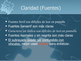 Claridad (Fuentes)

   Fuentes Serif son difíciles de leer en pantalla
   Fuentes Sanserif son más claras
   Caracteres en Itálica son difíciles de leer en pantalla
   Fuentes normales y en negrita son más claras
   El subrayado puede ser confundido con
    vínculos; mejor usad colores para enfatizar.
 