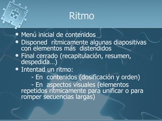 Ritmo
   Menú inicial de contenidos
   Disponed rítmicamente algunas diapositivas
    con elementos más distendidos
   Final cerrado (recapitulación, resumen,
    despedida…)
   Intentad un ritmo:
        - En contenidos (dosificación y orden)
        - En aspectos visuales (elementos
    repetidos rítmicamente para unificar o para
    romper secuencias largas)
 