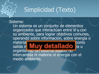 Simplicidad (Texto)
Sistema:
  Un sistema es un conjunto de elementos
  organizados que interactúan entre sí y con
  su ambiente, para lograr objetivos comunes,
  operando sobre información, sobre energía o
  materia u organismos para producir como
           Muy detallado
  salida información o energía o materia u
  organismos. Un sistema aislado no
  intercambia ni materia ni energía con el
  medio ambiente.
 