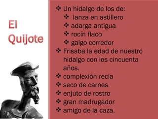 Un hidalgo de los de: lanza en astillero adarga antigua rocín flaco  galgo corredor  Frisaba la edad de nuestro hidalgo con los cincuenta años.  complexión recia seco de carnes enjuto de rostro  gran madrugador  amigo de la caza.  