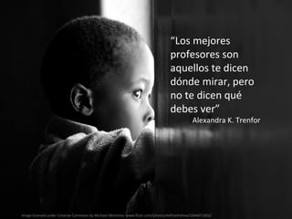 Image licensed under Creative Commons by Michael Mistretta: www.flickr.com/photos/definetheline/2644671002/  “ Los mejores profesores son  aquellos te dicen dónde mirar, pero no te dicen qué debes ver” Alexandra K. Trenfor 