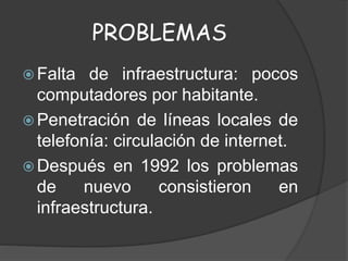 PROBLEMAS
 Falta de infraestructura: pocos
computadores por habitante.
 Penetración de líneas locales de
telefonía: circulación de internet.
 Después en 1992 los problemas
de nuevo consistieron en
infraestructura.
 