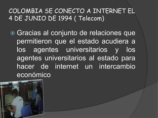 COLOMBIA SE CONECTO A INTERNET EL
4 DE JUNIO DE 1994 ( Telecom)
 Gracias al conjunto de relaciones que
permitieron que el estado acudiera a
los agentes universitarios y los
agentes universitarios al estado para
hacer de internet un intercambio
económico
 