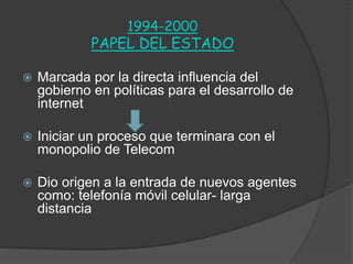 1994-2000
PAPEL DEL ESTADO
 Marcada por la directa influencia del
gobierno en políticas para el desarrollo de
internet
 Iniciar un proceso que terminara con el
monopolio de Telecom
 Dio origen a la entrada de nuevos agentes
como: telefonía móvil celular- larga
distancia
 