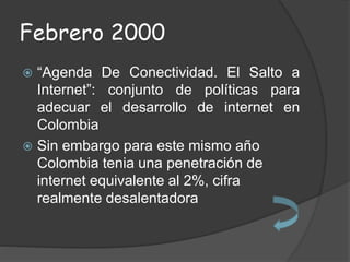 Febrero 2000
 “Agenda De Conectividad. El Salto a
Internet”: conjunto de políticas para
adecuar el desarrollo de internet en
Colombia
 Sin embargo para este mismo año
Colombia tenia una penetración de
internet equivalente al 2%, cifra
realmente desalentadora
 