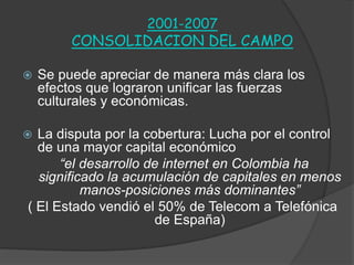 2001-2007
CONSOLIDACION DEL CAMPO
 Se puede apreciar de manera más clara los
efectos que lograron unificar las fuerzas
culturales y económicas.
 La disputa por la cobertura: Lucha por el control
de una mayor capital económico
“el desarrollo de internet en Colombia ha
significado la acumulación de capitales en menos
manos-posiciones más dominantes”
( El Estado vendió el 50% de Telecom a Telefónica
de España)
 