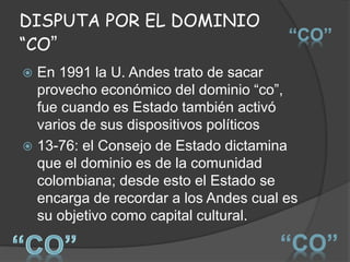 DISPUTA POR EL DOMINIO
“CO”
 En 1991 la U. Andes trato de sacar
provecho económico del dominio “co”,
fue cuando es Estado también activó
varios de sus dispositivos políticos
 13-76: el Consejo de Estado dictamina
que el dominio es de la comunidad
colombiana; desde esto el Estado se
encarga de recordar a los Andes cual es
su objetivo como capital cultural.
“CO”
“CO”
 