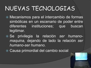 NUEVAS TECNOLOGIAS
 Mecanismos para el intercambio de formas
simbólicas en un escenario de poder entre
diferentes instituciones; que buscan
legitimar.
 Se privilegia la relación ser humano-
maquina, dejando de lado la relación ser
humano-ser humano.
 Causa primordial del cambio social
 