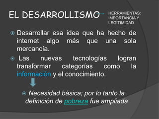 EL DESARROLLISMO
 Desarrollar esa idea que ha hecho de
internet algo más que una sola
mercancía.
 Las nuevas tecnologías logran
transformar categorías como la
información y el conocimiento.
 Necesidad básica; por lo tanto la
definición de pobreza fue ampliada
HERRAMIENTAS:
IMPORTANCIA Y
LEGITIMIDAD
 