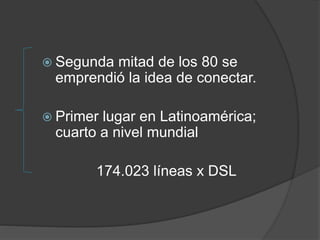  Segunda mitad de los 80 se
emprendió la idea de conectar.
 Primer lugar en Latinoamérica;
cuarto a nivel mundial
174.023 líneas x DSL
 