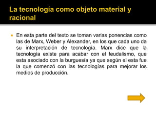    En esta parte del texto se toman varias ponencias como
    las de Marx, Weber y Alexander, en los que cada uno da
    su interpretación de tecnología. Marx dice que la
    tecnología existe para acabar con el feudalismo, que
    esta asociado con la burguesía ya que según el esta fue
    la que comenzó con las tecnologías para mejorar los
    medios de producción.
 