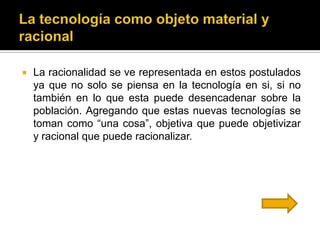    La racionalidad se ve representada en estos postulados
    ya que no solo se piensa en la tecnología en si, si no
    también en lo que esta puede desencadenar sobre la
    población. Agregando que estas nuevas tecnologías se
    toman como “una cosa”, objetiva que puede objetivizar
    y racional que puede racionalizar.
 