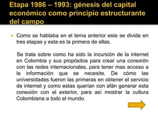    Como se hablaba en el tema anterior este se divide en
    tres etapas y esta es la primera de ellas.

    Se trata sobre como ha sido la incursión de la internet
    en Colombia y sus propósitos para crear una conexión
    con las redes internacionales, para tener mas acceso a
    la información que se necesite. De cómo las
    universidades fueron las primeras en obtener el servicio
    de internet y como estas querían con afán generar esta
    conexión con el exterior, para así mostrar la cultura
    Colombiana a todo el mundo.
 