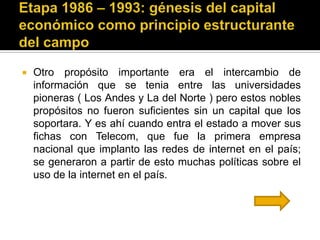    Otro propósito importante era el intercambio de
    información que se tenia entre las universidades
    pioneras ( Los Andes y La del Norte ) pero estos nobles
    propósitos no fueron suficientes sin un capital que los
    soportara. Y es ahí cuando entra el estado a mover sus
    fichas con Telecom, que fue la primera empresa
    nacional que implanto las redes de internet en el país;
    se generaron a partir de esto muchas políticas sobre el
    uso de la internet en el país.
 