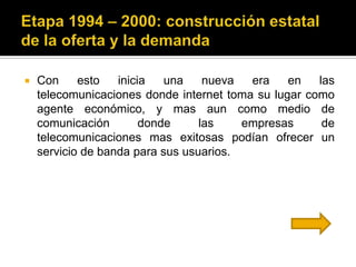    Con     esto   inicia   una    nueva  era    en   las
    telecomunicaciones donde internet toma su lugar como
    agente económico, y mas aun como medio de
    comunicación        donde     las    empresas      de
    telecomunicaciones mas exitosas podían ofrecer un
    servicio de banda para sus usuarios.
 