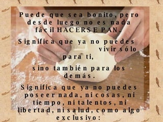 Puede que sea bonito, pero desde luego no es nada fácil HACERSE PAN. Significa que ya no puedes vivir sólo para ti, sino también para los demás. Significa que ya no puedes poseer nada, ni cosas, ni tiempo, ni talentos, ni libertad, ni salud, como algo exclusivo: Todo lo tuyo ya no es sólo tuyo, es también “de” y “para” los demás.