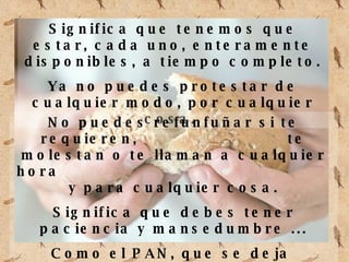 Significa que tenemos que estar, cada uno, enteramente disponibles, a tiempo completo. Ya no puedes protestar de cualquier modo, por cualquier cosa. No puedes refunfuñar si te requieren, te molestan o te llaman a cualquier hora y para cualquier cosa. Significa que debes tener paciencia y mansedumbre ... Como el PAN, que se deja amasar, cocer y partir.