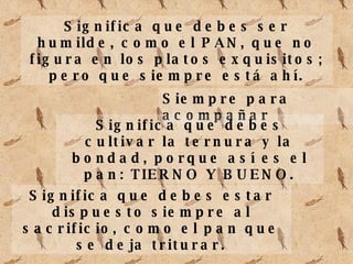 Significa que debes ser humilde, como el PAN, que no figura en los platos exquisitos; pero que siempre está ahí. Siempre para acompañar Significa que debes cultivar la ternura y la bondad, porque así es el pan: TIERNO Y BUENO. Significa que debes estar dispuesto siempre al sacrificio, como el pan que se deja triturar.