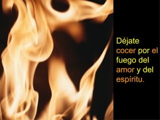 Déjate cocer por el fuego del amor y del espíritu.