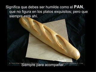 Significa que debes ser humilde como el PAN,
  que no figura en los platos exquisitos; pero que
  siempre está ahí.




         Siempre para acompañar.
 