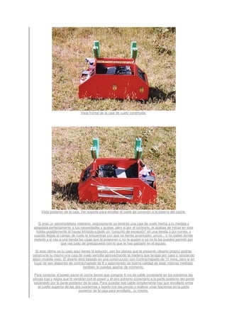 Vista frontal de la caja de vuelo construida.




     Vista posterior de la caja. Ver soporte para enrollar el cable de conexión a la batería del coche.


  Si eres un aeromodelista veterano, seguramente ya tendrás una caja de vuelo hecha a tu medida y
adaptada perfectamente a tus necesidades y gustos, pero si por el contrario, te acabas de iniciar en este
 hobby posiblemente te hayas limitado a pedir un "conjunto de iniciación" en una tienda o por correo, y
cuando llegas al campo de vuelo te encuentras con que no tienes arrancador, pinza... o no sabes donde
meterlo y si vas a una tienda las cajas que te proponen o no te gustan o ya no te las puedes permitir por
                  que vas justo de presupuesto con lo que te has gastado en el equipo.

  Si este último es tu caso aquí tienes la solución, con los planos que te presento (diseño propio) podrás
construirte tu mismo una caja de vuelo sencilla aprovechando la madera que tengas por casa o reciclando
algún mueble viejo. El diseño está basado en una construcción con Contrachapado de 10 mms, pero si en
 lugar de eso dispones de contrachapado de 8 o aglomerado de buena calidad de esas mismas medidas
                                   también te puedes apañar de momento.

 Para conectar el power panel al coche tienes que comprar 6 ms de cable conectarle en los extremos las
pinzas roja y negra que te vendrán con el power y el otro extremo conectarlo a la parte posterior del panel
 sacándolo por la parte posterior de la caja. Para guardar ese cable simplemente hay que enrollarlo entre
   el cuello superior de las dos cuadernas y fajarlo con las pinzas o realizar unas fijaciones en la parte
                               posterior de la caja para enrollarlo...tu mismo.
 