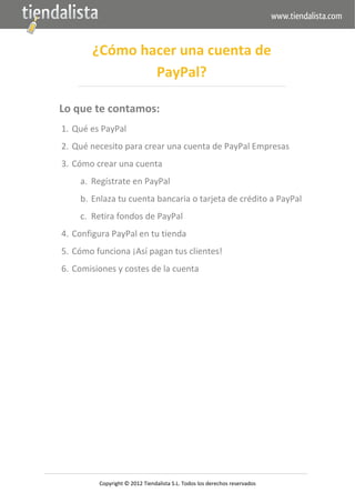  




               ¿Cómo hacer una cuenta de 
                       PayPal? 

    Lo que te contamos: 
    1. Qué es PayPal 
    2. Qué necesito para crear una cuenta de PayPal Empresas 
    3. Cómo crear una cuenta 
            a. Regístrate en PayPal 
            b. Enlaza tu cuenta bancaria o tarjeta de crédito a PayPal 
            c. Retira fondos de PayPal 
    4. Configura PayPal en tu tienda 
    5. Cómo funciona ¡Así pagan tus clientes! 
    6. Comisiones y costes de la cuenta 
 

 

 

 

 

 

 

 

 

 


                                                   

                 Copyright © 2012 Tiendalista S.L. Todos los derechos reservados 
 