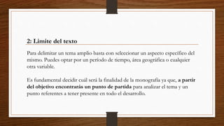 2: Limite del texto
Para delimitar un tema amplio basta con seleccionar un aspecto específico del
mismo. Puedes optar por un período de tiempo, área geográfica o cualquier
otra variable.
Es fundamental decidir cuál será la finalidad de la monografía ya que, a partir
del objetivo encontrarás un punto de partida para analizar el tema y un
punto referentes a tener presente en todo el desarrollo.
 