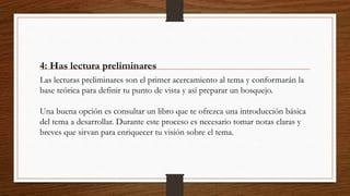 4: Has lectura preliminares
Las lecturas preliminares son el primer acercamiento al tema y conformarán la
base teórica para definir tu punto de vista y así preparar un bosquejo.
Una buena opción es consultar un libro que te ofrezca una introducción básica
del tema a desarrollar. Durante este proceso es necesario tomar notas claras y
breves que sirvan para enriquecer tu visión sobre el tema.
 