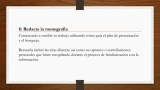 8: Redacta la monografía
Comenzarás a escribir tu trabajo utilizando como guía el plan de presentación
y el bosquejo.
Recuerda incluir las citas directas, así como tus apuntes o contribuciones
personales que fuiste recopilando durante el proceso de familiarización con la
información.
 