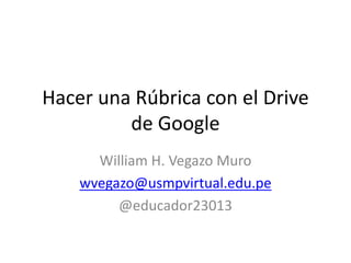 Hacer una Rúbrica con el Drive
de Google
William H. Vegazo Muro
wvegazo@usmpvirtual.edu.pe
@educador23013
 