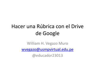 Hacer una Rúbrica con el Drive
de Google
William H. Vegazo Muro
wvegazo@usmpvirtual.edu.pe
@educador23013
 