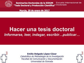 Hacer una tesis doctoral
Informarse, leer, indagar, escribir…publicar…
Emilio Delgado López-Cózar
Catedrático de Metodología de la Investigación
Facultad de Comunicación y Documentación
Universidad de Granada
Seminarios Doctorales de la EIDUM
“Tesis Doctoral y Producción Científica”
Murcia, 20 de enero de 2017
 