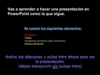 Vas a aprender a hacer una presentación en
PowerPoint como la que sigue.
Se usarán los siguientes elementos:
-Imágenes.
-Texto.
-Imágenes animadas (gifs animados).
-Música de fondo.
 