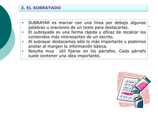 3. EL SUBRAYADO
• SUBRAYAR es marcar con una línea por debajo algunas
palabras u oraciones de un texto para destacarlas.
• El subrayado es una forma rápida y eficaz de recalcar los
contenidos más interesantes de un escrito.
• Al subrayar destacamos sólo lo más importante y podemos
anotar al margen la información básica.
• Resulta muy útil fijarse en los párrafos. Cada párrafo
suele contener una idea importante.
 