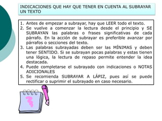 INDICACIONES QUE HAY QUE TENER EN CUENTA AL SUBRAYAR
UN TEXTO
1. Antes de empezar a subrayar, hay que LEER todo el texto.
2. Se vuelve a comenzar la lectura desde el principio y SE
SUBRAYAN las palabras o frases significativas de cada
párrafo. En la acción de subrayar es preferible avanzar por
párrafos o secciones del texto.
3. Las palabras subrayadas deben ser las MÍNIMAS y deben
tener SENTIDO. Si se subrayan pocas palabras y estas tienen
una lógica, la lectura de repaso permite entender la idea
destacada.
4. Puede completarse el subrayado con indicaciones o NOTAS
ADICIONALES
5. Se recomienda SUBRAYAR A LÁPIZ, pues así se puede
rectificar o suprimir el subrayado en caso necesario.
 