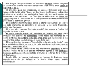 Los Juegos Olímpicos deben su nombre a Olimpia, centro religioso
al suroeste de Grecia, donde se celebraban cada cuatro años desde el
siglo VII a. de C.
Al principio, para sus creadores, los Juegos Olímpicos eran unos
juegos más, junto a los Píticos, los Ístmicos y los Nemeos, todos ellos
destinados a resaltar las cualidades físicas de los participantes en
homenaje a sus deidades. Los Olímpicos se celebraban en honor de
Zeus y llegaron a constituirse en la más grande manifestación de culto
para toda la población griega.
El carácter de las Olimpiadas atrajo la atención universal –de lo que
en cada momento se consideró el universo- y su fama trascendió
culturas y fronteras.
El emperador romano Teodosio prohibió los juegos a finales del
siglo IV de nuestra era.
El barón francés Pierre de Coubertin los relanzó en 1896 para
impulsar un espíritu de hermandad entre todos los hombres tal y
como simboliza la bandera olímpica: cinco aros que representan a los
continentes, sobre fondo blanco, el color de la paz.
El lema de estos juegos es “Más rápido, más alto, más fuerte” y en
la actualidad cambia el escenario de cada una de sus ediciones, que se
celebran cada cuatro años.
El carácter de las Olimpiadas es hoy meramente deportivo, aunque
muchas veces no se han podido mantener ajenas a los conflictos
bélicos o políticos que han afectado al mundo a lo largo de la historia
de los juegos.
Desde 1924 se vienen celebrando los Juegos de Invierno como
complemento de los Olímpicos; y desde 1960, unos Juegos
Paralímpicos.
 