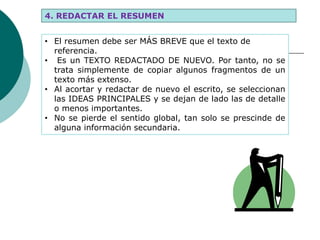 4. REDACTAR EL RESUMEN
• El resumen debe ser MÁS BREVE que el texto de
referencia.
• Es un TEXTO REDACTADO DE NUEVO. Por tanto, no se
trata simplemente de copiar algunos fragmentos de un
texto más extenso.
• Al acortar y redactar de nuevo el escrito, se seleccionan
las IDEAS PRINCIPALES y se dejan de lado las de detalle
o menos importantes.
• No se pierde el sentido global, tan solo se prescinde de
alguna información secundaria.
 