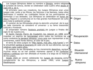 Los Juegos Olímpicos deben su nombre a Olimpia, centro religioso
al suroeste de Grecia, donde se celebraban cada cuatro años desde el
siglo VII a. de C.
Al principio, para sus creadores, los Juegos Olímpicos eran unos
juegos más, junto a los Píticos, los Ístmicos y los Nemeos, todos ellos
destinados a resaltar las cualidades físicas de los participantes en
homenaje a sus deidades. Los Olímpicos se celebraban en honor de
Zeus y llegaron a constituirse en la más grande manifestación de culto
para toda la población griega.
El carácter de las Olimpiadas atrajo la atención universal –de lo que
en cada momento se consideró el universo- y su fama trascendió
culturas y fronteras.
El emperador romano Teodosio prohibió los juegos a finales del
siglo IV de nuestra era.
El barón francés Pierre de Coubertin los relanzó en 1896 para
impulsar un espíritu de hermandad entre todos los hombres tal y
como simboliza la bandera olímpica: cinco aros que representan a los
continentes, sobre fondo blanco, el color de la paz.
El lema de estos juegos es “Más rápido, más alto, más fuerte” y en
la actualidad cambia el escenario de cada una de sus ediciones, que se
celebran cada cuatro años.
El carácter de las Olimpiadas es hoy meramente deportivo, aunque
muchas veces no se han podido mantener ajenas a los conflictos
bélicos o políticos que han afectado al mundo a lo largo de la historia
de los juegos.
Desde 1924 se vienen celebrando los Juegos de Invierno como
complemento de los Olímpicos; y desde 1960, unos Juegos
Paralímpicos.
Origen
Recuperación
Datos
Situación
internacional
Nuevo
olimpismo
 