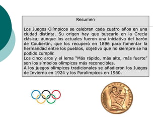Resumen
Los Juegos Olímpicos se celebran cada cuatro años en una
ciudad distinta. Su origen hay que buscarlo en la Grecia
clásica; aunque los actuales fueron una iniciativa del barón
de Coubertin, que los recuperó en 1896 para fomentar la
hermandad entre los pueblos, objetivo que no siempre se ha
podido cumplir.
Los cinco aros y el lema “Más rápido, más alto, más fuerte”
son los símbolos olímpicos más reconocibles.
A los juegos olímpicos tradicionales se añadieron los Juegos
de Invierno en 1924 y los Paralímpicos en 1960.
 