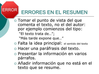 ERRORES EN EL RESUMEN
 Tomar el punto de vista del que
comenta el texto, no el del autor:
por ejemplo comienzos del tipo:
“El texto trata de…”;
“Más tarde expone que…”
 Falta la idea principal: el sentido del texto
 Hacer una paráfrasis del texto.
 Presentar la información en varios
párrafos.
 Añadir información que no está en el
texto que se resume.
 