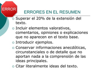 ERRORES EN EL RESUMEN
 Superar el 20% de la extensión del
texto.
 Incluir elementos valorativos,
comentarios, opiniones o explicaciones
que no aparecen en el texto base.
 Introducir ejemplos.
 Conservar informaciones anecdóticas,
circunstanciales o de detalle que no
aportan nada a la comprensión de las
ideas principales.
 Citar literalmente ideas del texto.
 