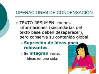 OPERACIONES DE CONDENSACIÓN
 TEXTO RESUMEN: menos
informaciones (secundarias del
texto base deben desaparecer),
pero conserva su contenido global.
 Supresión de ideas poco
relevantes.
 Se integran varias
ideas en una sola.
 