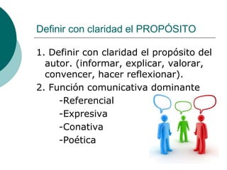 Definir con claridad el PROPÓSITO
1. Definir con claridad el propósito del
autor. (informar, explicar, valorar,
convencer, hacer reflexionar).
2. Función comunicativa dominante
-Referencial
-Expresiva
-Conativa
-Poética
 