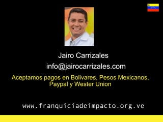 www.franquiciadeimpacto.org.ve
Jairo Carrizales
info@jairocarrizales.com
Aceptamos pagos en Bolivares, Pesos Mexicanos,
Paypal y Wester Union
 