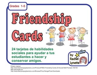 Grades 1-5 
24 tarjetas de habilidades 
sociales para ayudar a tus 
estudiantes a hacer y 
conservar amigos. 
Enlace original: 
http://www.teacherspayteachers.com/Product/FREE-Friendship-Cards-24-Social-Skill-Prompts-190109 
Más descargas en: 
http://www.teacherspayteachers.com/Browse/Price-Range/Free-Downloads 
 